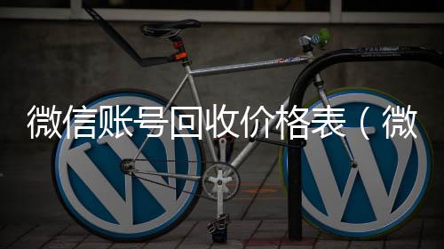 微信账号回收回收微信号官网价格表（微信帐号回收）